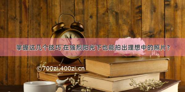 掌握这几个技巧 在强烈阳光下也能拍出理想中的照片？