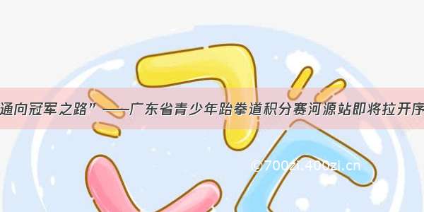 “通向冠军之路”——广东省青少年跆拳道积分赛河源站即将拉开序幕！