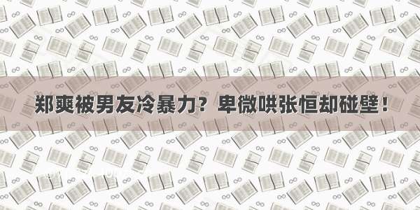 郑爽被男友冷暴力？卑微哄张恒却碰壁！