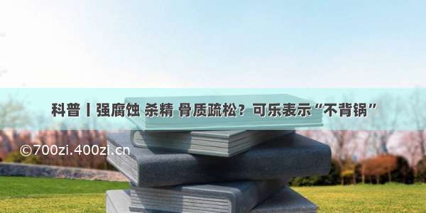 科普丨强腐蚀 杀精 骨质疏松？可乐表示“不背锅”