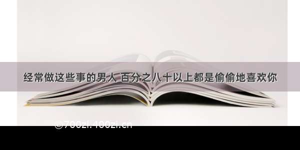 经常做这些事的男人 百分之八十以上都是偷偷地喜欢你