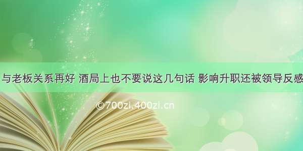 与老板关系再好 酒局上也不要说这几句话 影响升职还被领导反感