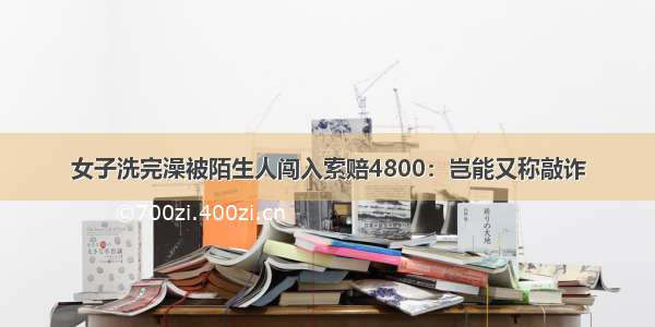 女子洗完澡被陌生人闯入索赔4800：岂能又称敲诈