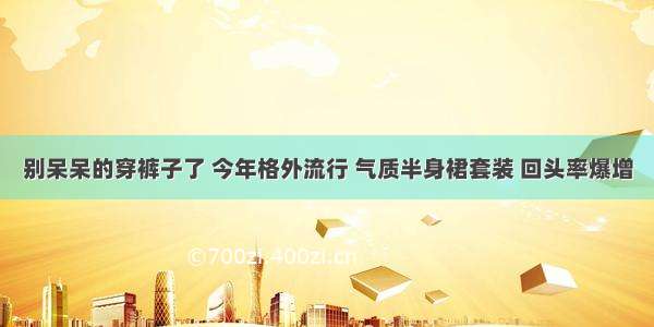 别呆呆的穿裤子了 今年格外流行 气质半身裙套装 回头率爆增