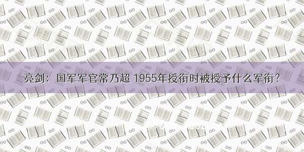 亮剑：国军军官常乃超 1955年授衔时被授予什么军衔？