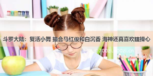 斗罗大陆：复活小舞 撮合马红俊和白沉香 海神还真喜欢瞎操心