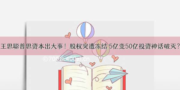 王思聪普思资本出大事！股权突遭冻结 5亿变50亿投资神话破灭？