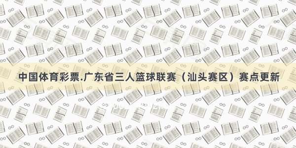 中国体育彩票.广东省三人篮球联赛（汕头赛区）赛点更新