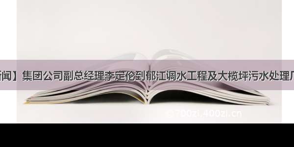 【水务新闻】集团公司副总经理李定伦到郁江调水工程及大榄坪污水处理厂开展调研