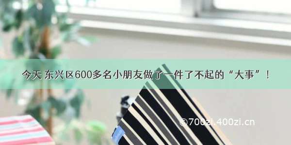 今天 东兴区600多名小朋友做了一件了不起的“大事”！