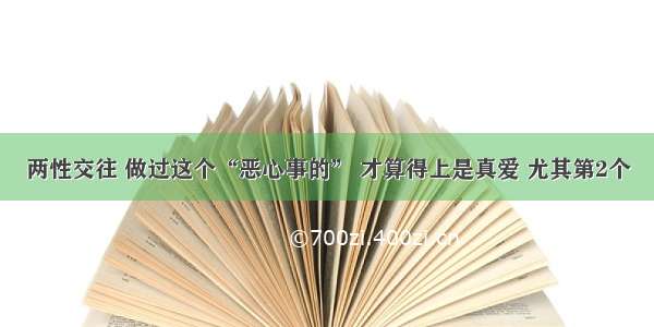 两性交往 做过这个“恶心事的” 才算得上是真爱 尤其第2个