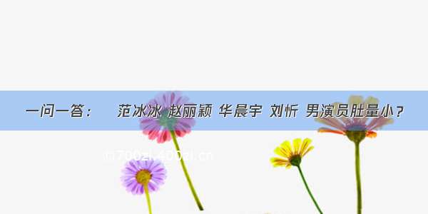 一问一答：​范冰冰 赵丽颖 华晨宇 刘忻 男演员肚量小？