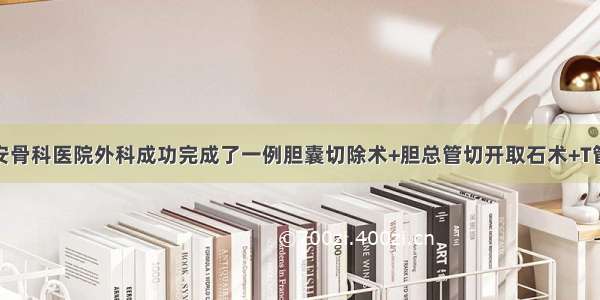 界首京安骨科医院外科成功完成了一例胆囊切除术+胆总管切开取石术+T管引流术