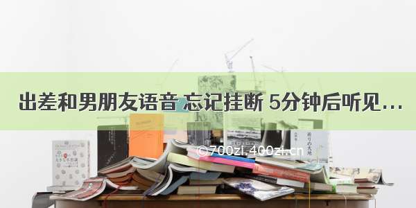 出差和男朋友语音 忘记挂断 5分钟后听见...