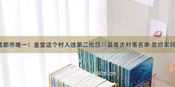 成都市唯一！金堂这个村入选第二批四川最美古村落名单 是你家吗？