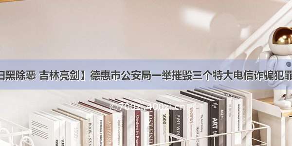 【扫黑除恶 吉林亮剑】德惠市公安局一举摧毁三个特大电信诈骗犯罪集团