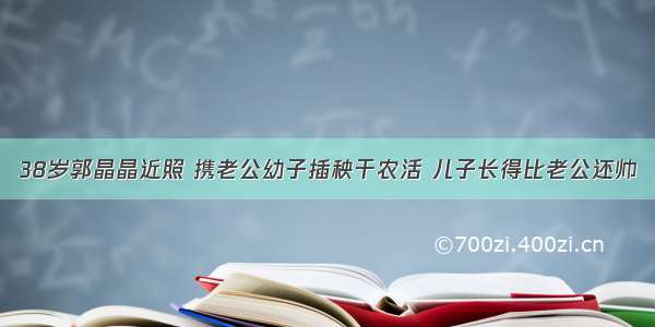 38岁郭晶晶近照 携老公幼子插秧干农活 儿子长得比老公还帅