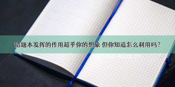 错题本发挥的作用超乎你的想象 但你知道怎么利用吗？