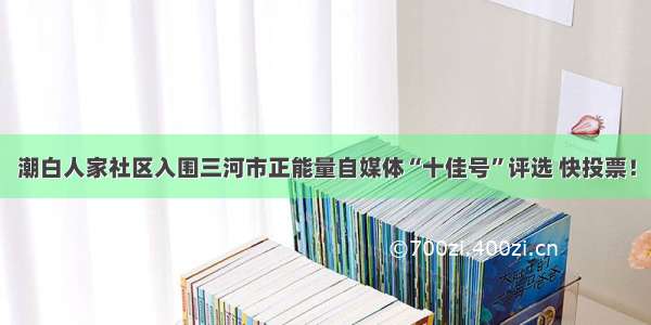 潮白人家社区入围三河市正能量自媒体“十佳号”评选 快投票！