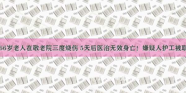 吉林市66岁老人在敬老院三度烧伤 5天后医治无效身亡！嫌疑人护工被取保候审