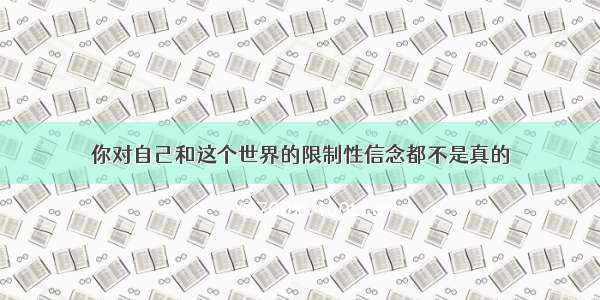 你对自己和这个世界的限制性信念都不是真的