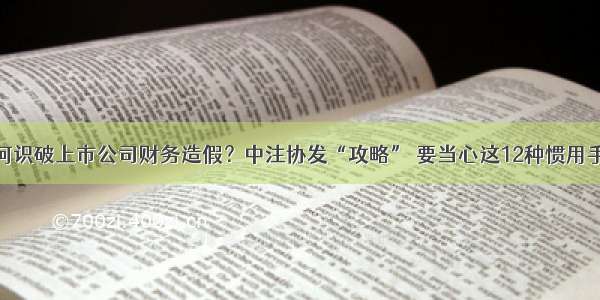 如何识破上市公司财务造假？中注协发“攻略” 要当心这12种惯用手法