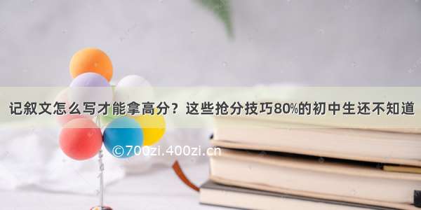 记叙文怎么写才能拿高分？这些抢分技巧80﹪的初中生还不知道