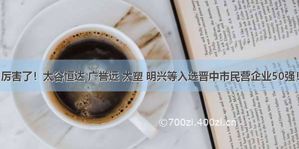 厉害了！太谷恒达 广誉远 太塑 明兴等入选晋中市民营企业50强！