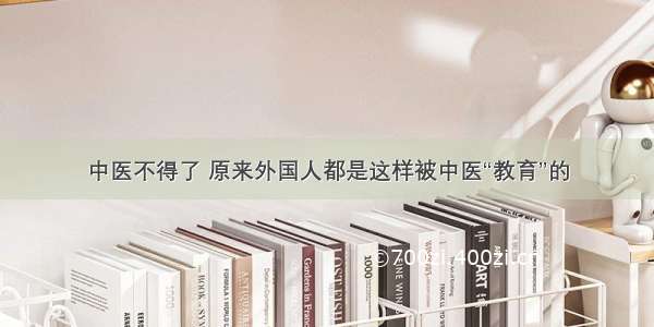 中医不得了 原来外国人都是这样被中医“教育”的