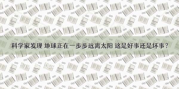 科学家发现 地球正在一步步远离太阳 这是好事还是坏事？