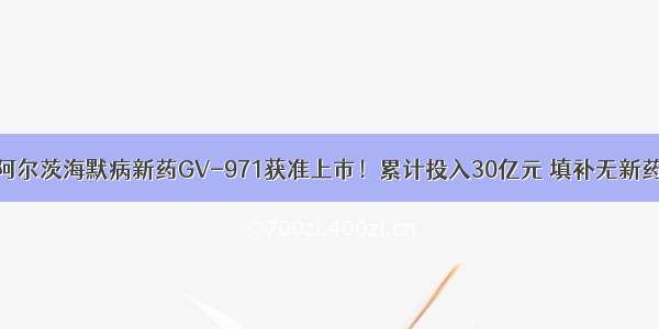 国产阿尔茨海默病新药GV-971获准上市！累计投入30亿元 填补无新药空白