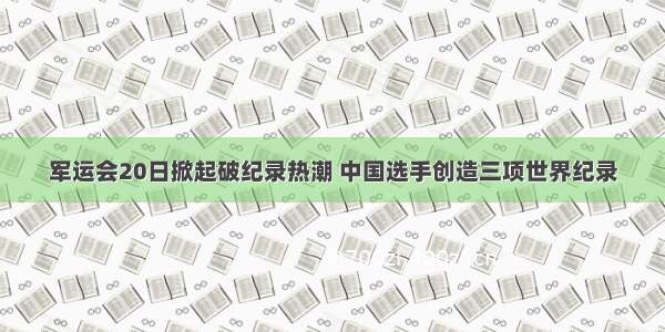 军运会20日掀起破纪录热潮 中国选手创造三项世界纪录