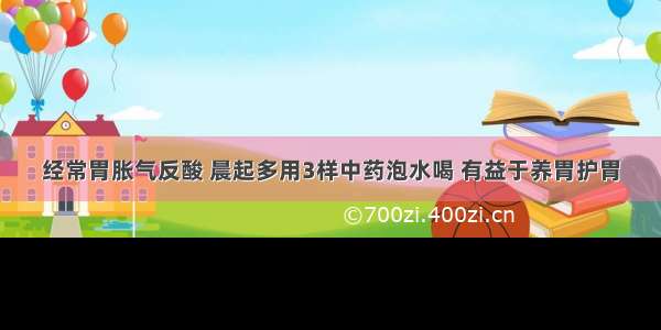 经常胃胀气反酸 晨起多用3样中药泡水喝 有益于养胃护胃