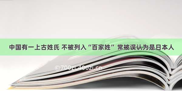 中国有一上古姓氏 不被列入“百家姓” 常被误认为是日本人