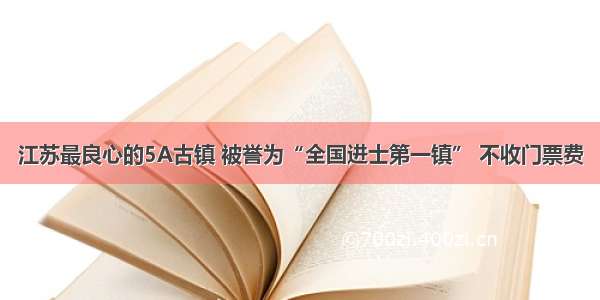 江苏最良心的5A古镇 被誉为“全国进士第一镇” 不收门票费