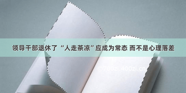 领导干部退休了 “人走茶凉”应成为常态 而不是心理落差