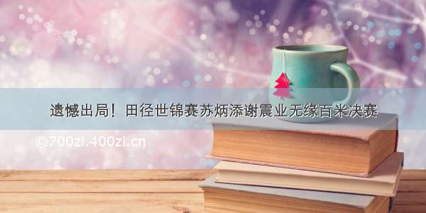 遗憾出局！田径世锦赛苏炳添谢震业无缘百米决赛