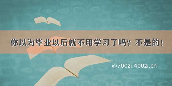 你以为毕业以后就不用学习了吗？不是的！