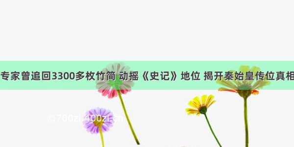 专家曾追回3300多枚竹简 动摇《史记》地位 揭开秦始皇传位真相