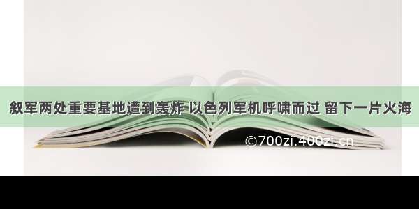 叙军两处重要基地遭到轰炸 以色列军机呼啸而过 留下一片火海