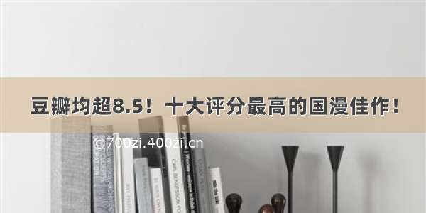 豆瓣均超8.5！十大评分最高的国漫佳作！