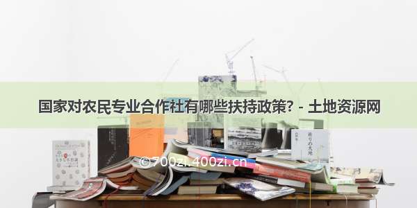 国家对农民专业合作社有哪些扶持政策? - 土地资源网