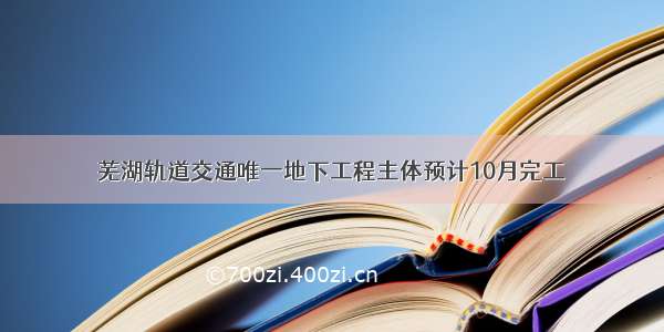 芜湖轨道交通唯一地下工程主体预计10月完工