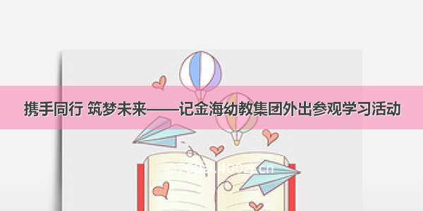 携手同行 筑梦未来——记金海幼教集团外出参观学习活动