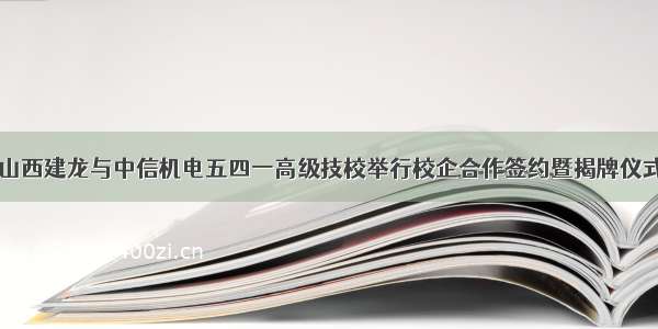 山西建龙与中信机电五四一高级技校举行校企合作签约暨揭牌仪式