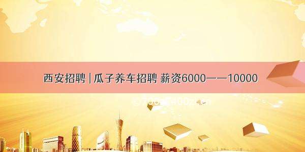 西安招聘 | 瓜子养车招聘 薪资6000——10000