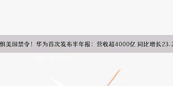 无惧美国禁令！华为首次发布半年报：营收超4000亿 同比增长23.2%