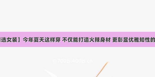 【精选女装】今年夏天这样穿 不仅能打造火辣身材 更彰显优雅知性的气质！