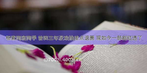 杨紫同班同学 曾因三年没戏拍差点退圈 现如今一部剧红透了