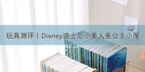 玩具测评丨Disney迪士尼小美人鱼公主小屋